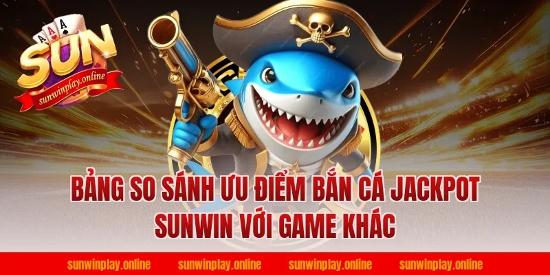 Bảng so sánh ưu điểm bắn cá jackpot sunwin với game khác